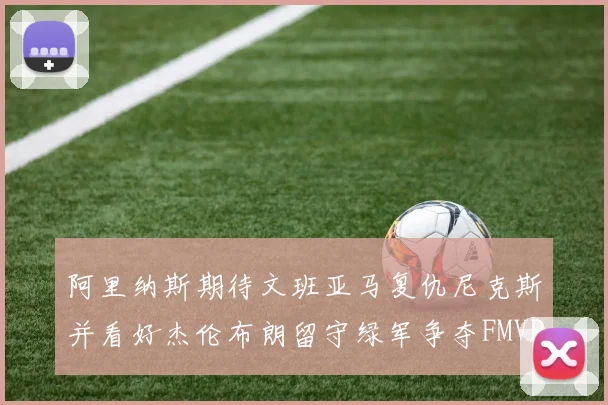 阿里纳斯期待文班亚马复仇尼克斯并看好杰伦布朗留守绿军争夺FMVP